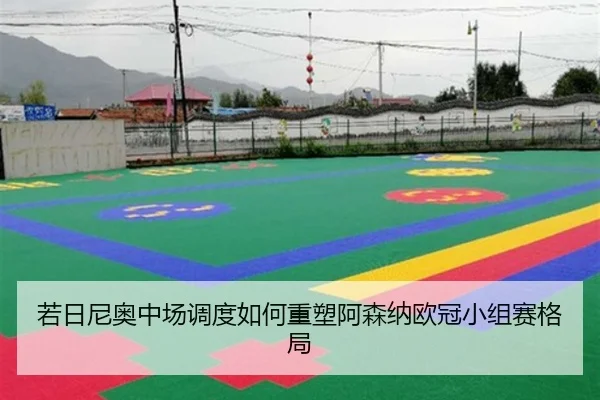 若日尼奥中场调度如何重塑阿森纳欧冠小组赛格局