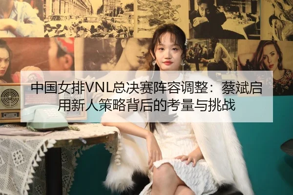 zhong-guo-nv-pai-zong-jue-sai-zhen-rong-tiao-zheng-cai-bin-qi-yong-xin-ren-ce-lve-bei-hou-de-kao-liang-yu-tiao-zhan-2-550.jpg