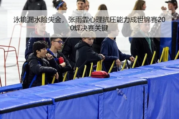 泳镜漏水险失金，张雨霏心理抗压能力成世锦赛200蝶决赛关键