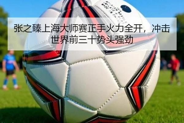 张之臻上海大师赛正手火力全开，冲击世界前三十势头强劲