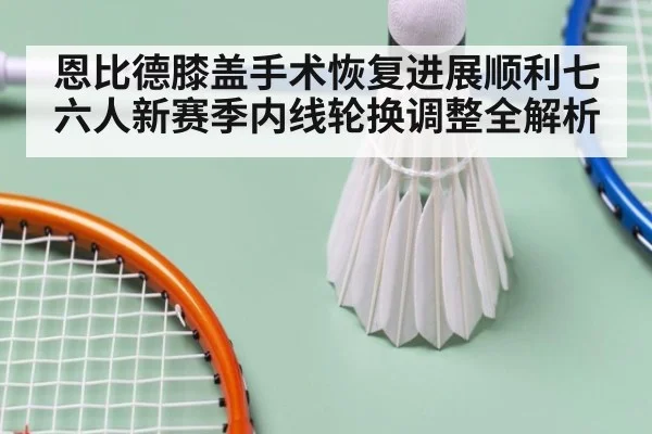 恩比德膝盖手术恢复进展顺利七六人新赛季内线轮换调整全解析