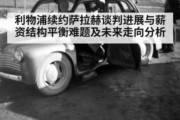 利物浦续约萨拉赫谈判进展与薪资结构平衡难题及未来走向分析